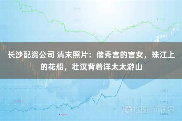 长沙配资公司 清末照片：储秀宫的宫女，珠江上的花船，壮汉背着洋太太游山