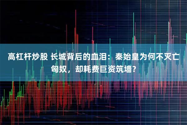 高杠杆炒股 长城背后的血泪：秦始皇为何不灭亡匈奴，却耗费巨资筑墙？