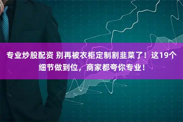 专业炒股配资 别再被衣柜定制割韭菜了！这19个细节做到位，商家都夸你专业！