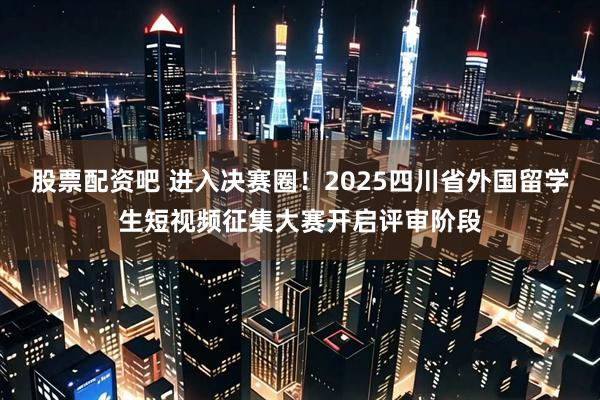 股票配资吧 进入决赛圈！2025四川省外国留学生短视频征集大赛开启评审阶段