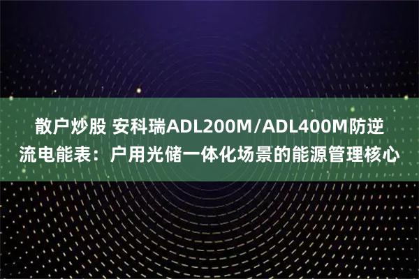 散户炒股 安科瑞ADL200M/ADL400M防逆流电能表:户用光储一体化场景的能源管理核心