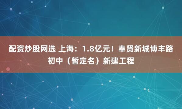 配资炒股网选 上海：1.8亿元！奉贤新城博丰路初中（暂定名）新建工程