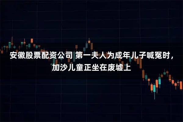 安徽股票配资公司 第一夫人为成年儿子喊冤时,加沙儿童正坐在废墟上