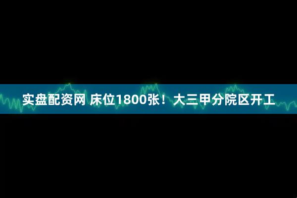 实盘配资网 床位1800张！大三甲分院区开工