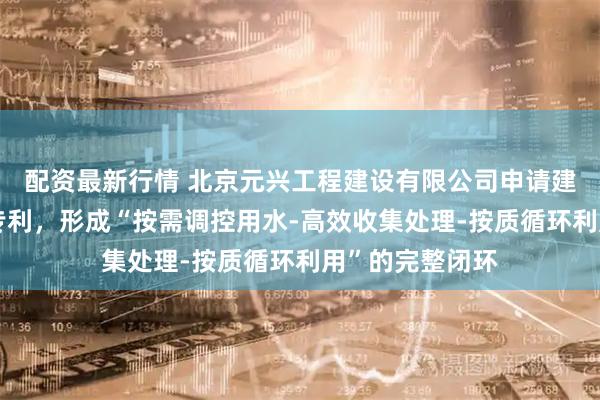 配资最新行情 北京元兴工程建设有限公司申请建筑给排水系统专利，形成“按需调控用水‑高效收集处理‑按质循环利用”的完整闭环