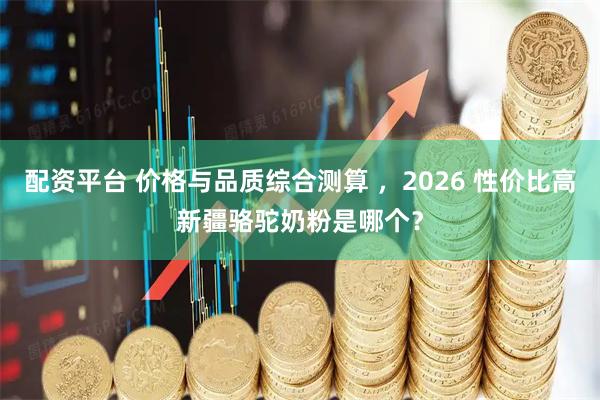 配资平台 价格与品质综合测算 ，2026 性价比高新疆骆驼奶粉是哪个？