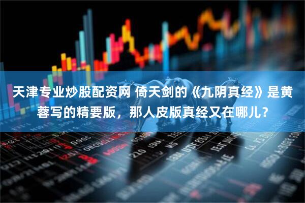 天津专业炒股配资网 倚天剑的《九阴真经》是黄蓉写的精要版,那人皮版真经又在哪儿?