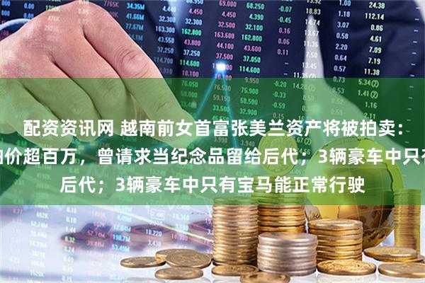 配资资讯网 越南前女首富张美兰资产将被拍卖:两个爱马仕包起拍价超百万,曾请求当纪念品留给后代;3辆豪车中只有宝马能正常行驶