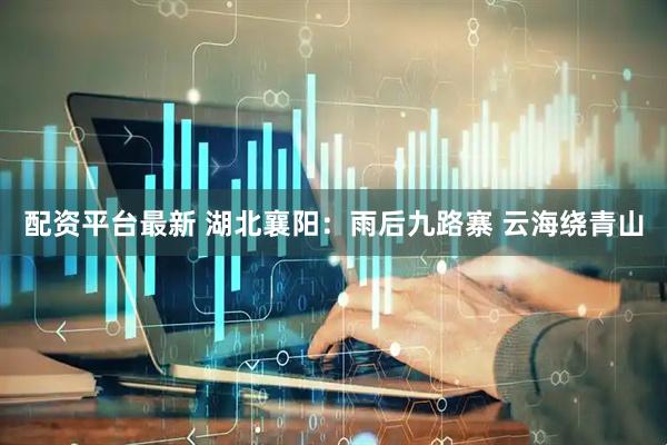 配资平台最新 湖北襄阳：雨后九路寨 云海绕青山