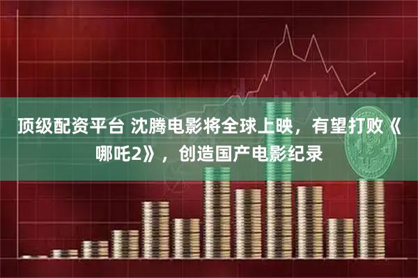 顶级配资平台 沈腾电影将全球上映，有望打败《哪吒2》，创造国产电影纪录