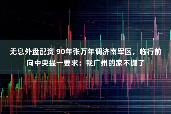 无息外盘配资 90年张万年调济南军区，临行前向中央提一要求：我广州的家不搬了